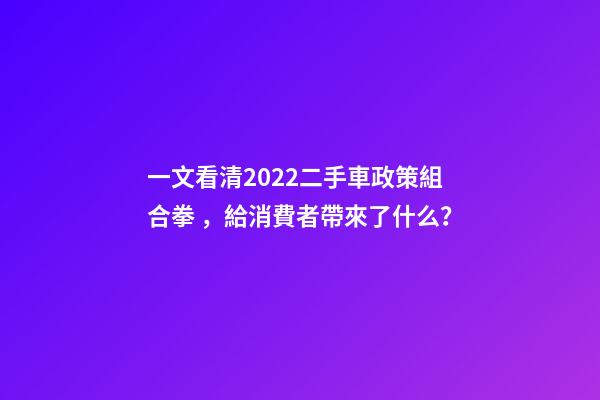 一文看清2022二手車政策組合拳，給消費者帶來了什么？